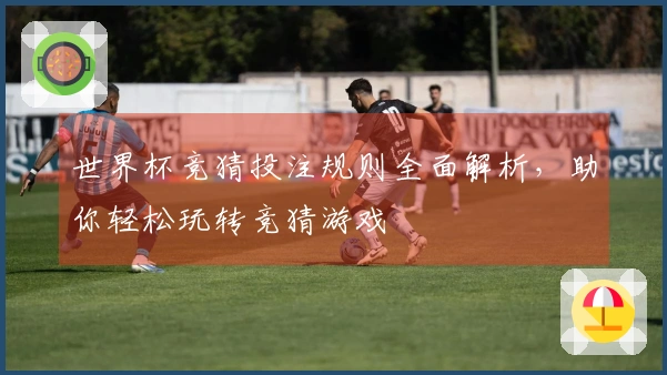 世界杯竞猜投注规则全面解析，助你轻松玩转竞猜游戏