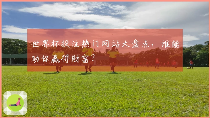 世界杯投注热门网站大盘点，谁能助你赢得财富？